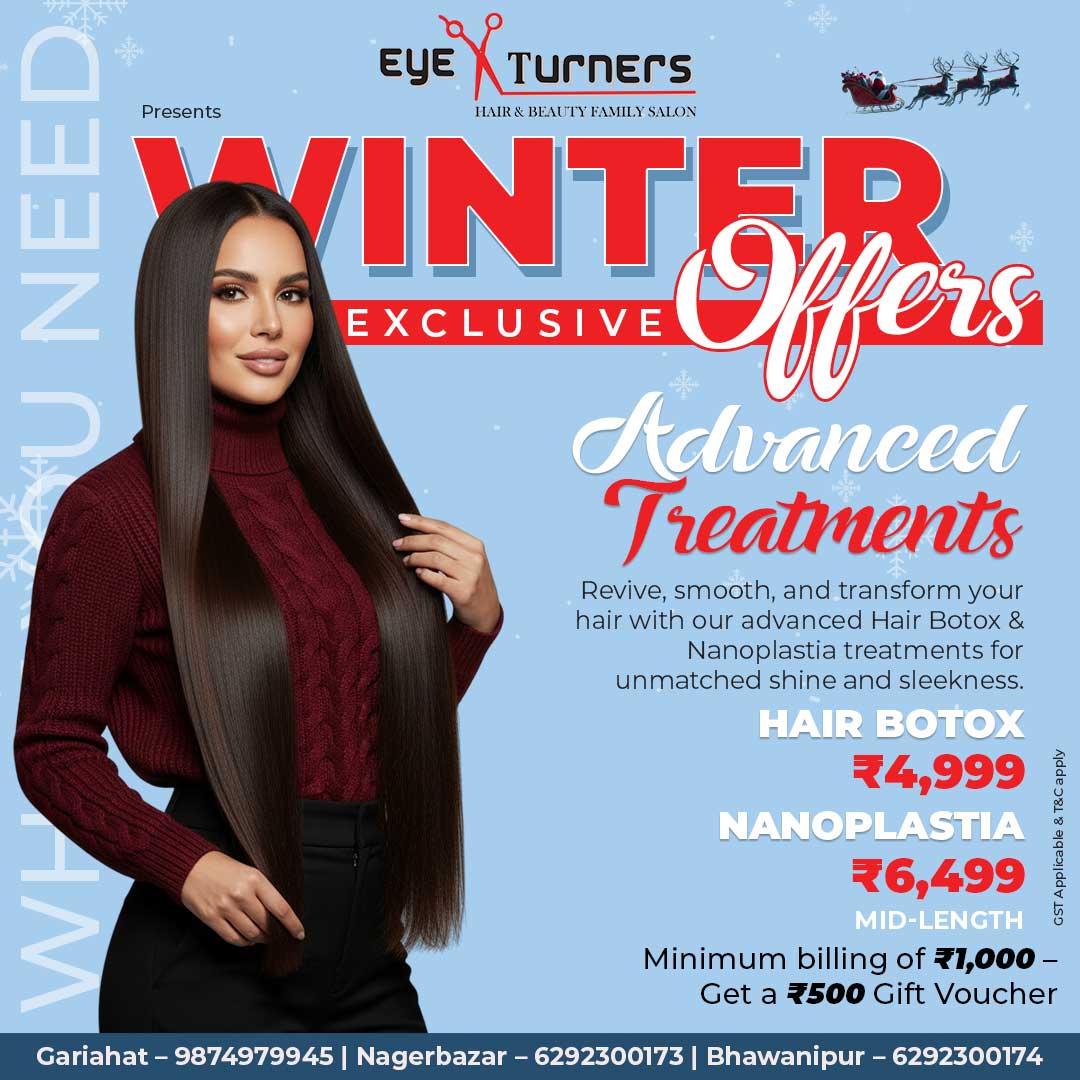 Advanced – Hair Botox Eye Turners Winter Offer: Hair Botox Treatment for repairing damaged hair and boosting shine at ₹4,999. Advanced – Nanoplastia Eye Turners Winter Offer: Nanoplastia Treatment for long-lasting smooth, straight, glossy hair at ₹6,499.